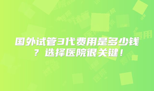 国外试管3代费用是多少钱?选择医院很关键!