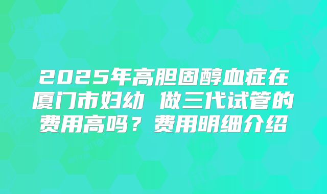 2025年高胆固醇血症在厦门市妇幼 做三代试管的费用高吗?费用明细介绍