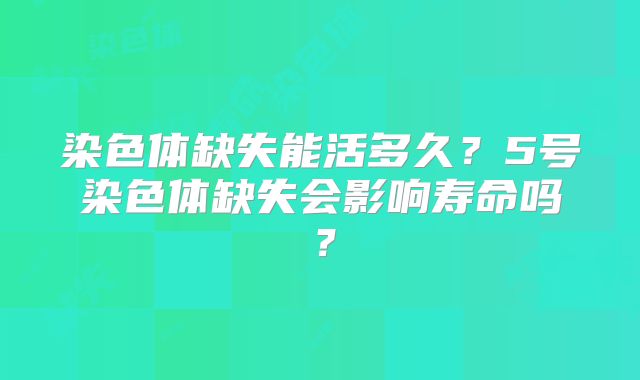 染色体缺失能活多久?5号染色体缺失会影响寿命吗?