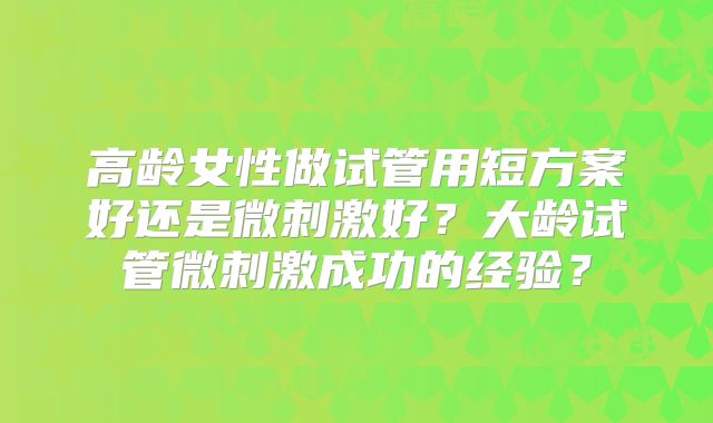 高龄女性做试管用短方案好还是微刺激好？大龄试管微刺激成功的经验？
