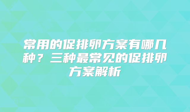 常用的促排卵方案有哪几种?三种最常见的促排卵方案解析