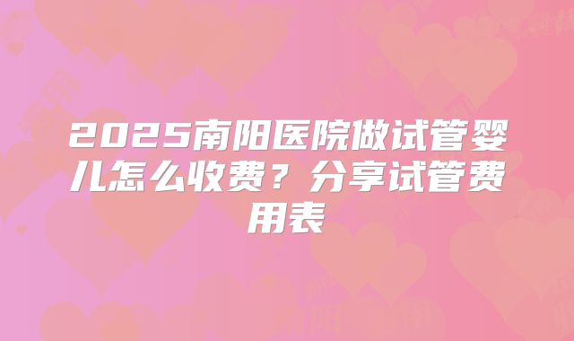 2025南阳医院做试管婴儿怎么收费?分享试管费用表