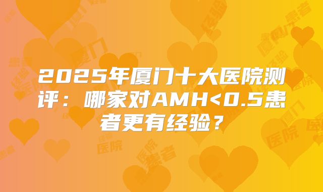 2025年厦门十大医院测评：哪家对AMH<0.5患者更有经验？