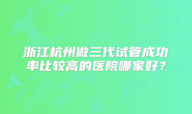 浙江杭州做三代试管成功率比较高的医院哪家好？