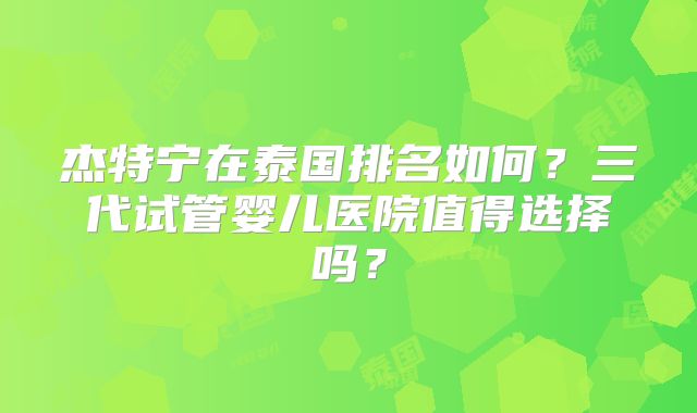 杰特宁在泰国排名如何？三代试管婴儿医院值得选择吗？