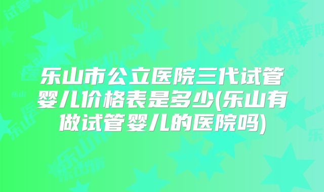 乐山市公立医院三代试管婴儿价格表是多少(乐山有做试管婴儿的医院吗)