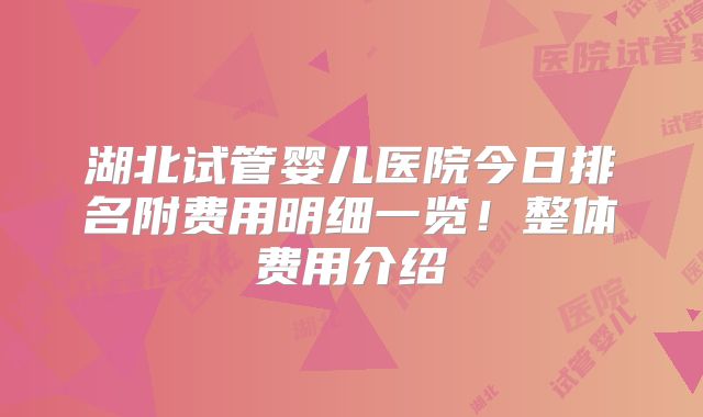 湖北试管婴儿医院今日排名附费用明细一览！整体费用介绍
