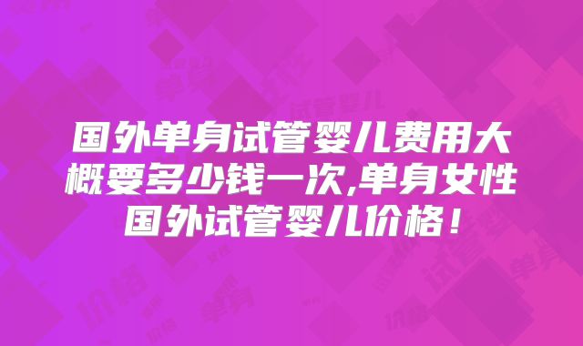 国外单身试管婴儿费用大概要多少钱一次,单身女性国外试管婴儿价格！