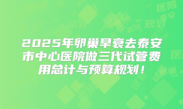 2025年卵巢早衰去泰安市中心医院做三代试管费用总计与预算规划!