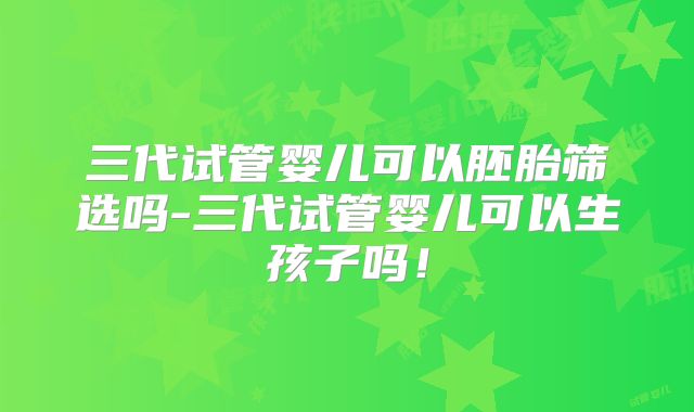 三代试管婴儿可以胚胎筛选吗-三代试管婴儿可以生孩子吗！