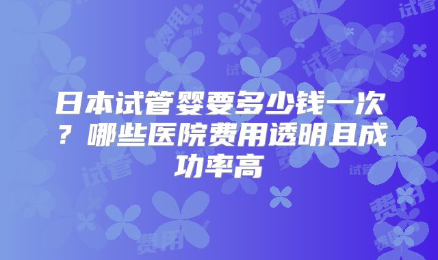 日本试管婴要多少钱一次？哪些医院费用透明且成功率高