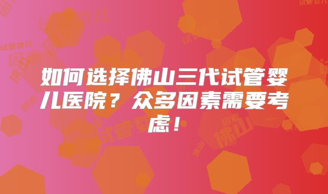 如何选择佛山三代试管婴儿医院?众多因素需要考虑!