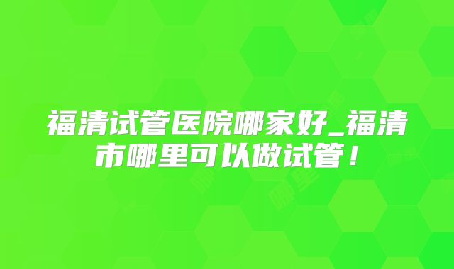 福清试管医院哪家好_福清市哪里可以做试管！