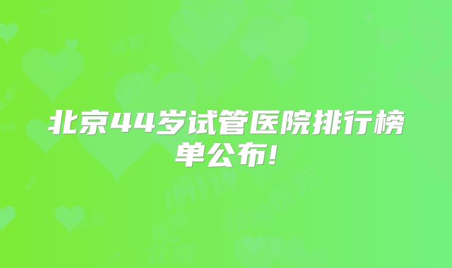 北京44岁试管医院排行榜单公布!