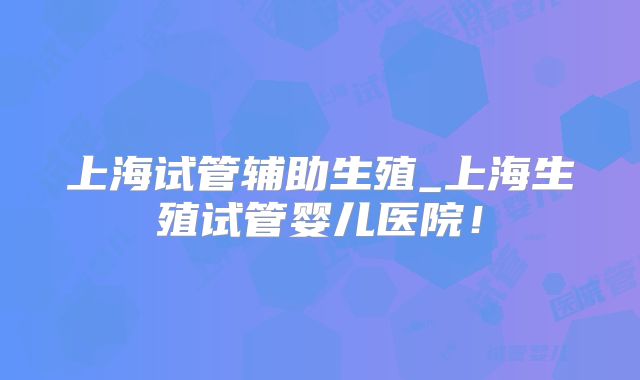 上海试管辅助生殖_上海生殖试管婴儿医院!