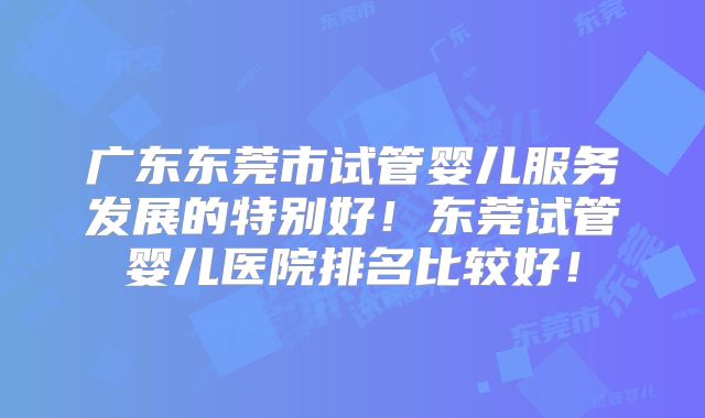 广东东莞市试管婴儿服务发展的特别好!东莞试管婴儿医院排名比较好!