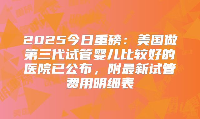 2025今日重磅：美国做第三代试管婴儿比较好的医院已公布，附最新试管费用明细表