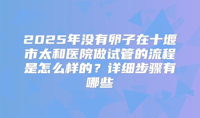 2025年没有卵子在十堰市太和医院做试管的流程是怎么样的？详细步骤有哪些