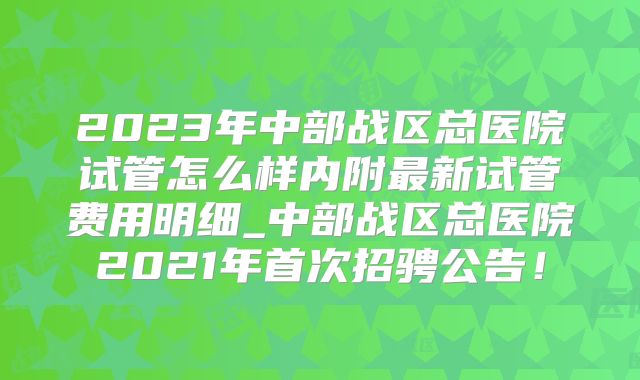 2023年中部战区总医院试管怎么样内附最新试管费用明细_中部战区总医院2021年首次招骋公告！