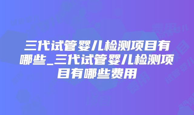 三代试管婴儿检测项目有哪些_三代试管婴儿检测项目有哪些费用