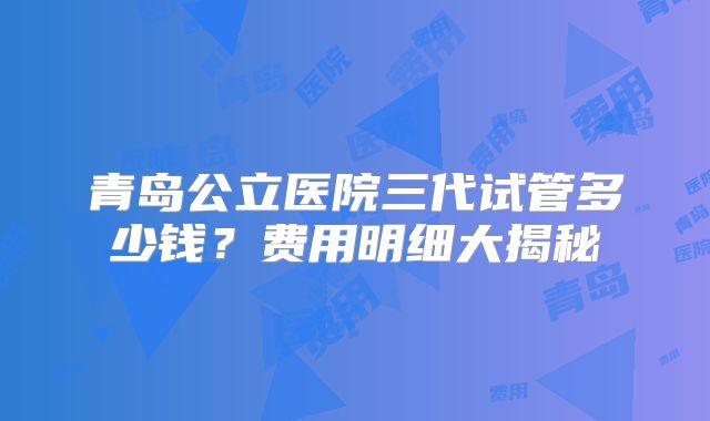 青岛公立医院三代试管多少钱?费用明细大揭秘