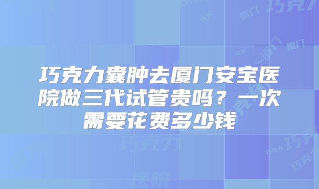 巧克力囊肿去厦门安宝医院做三代试管贵吗？一次需要花费多少钱