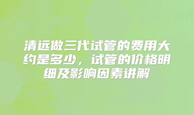 清远做三代试管的费用大约是多少,试管的价格明细及影响因素讲解