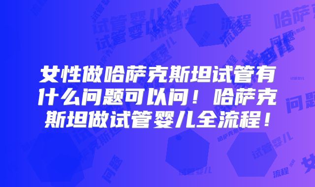女性做哈萨克斯坦试管有什么问题可以问！哈萨克斯坦做试管婴儿全流程！