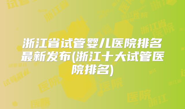 浙江省试管婴儿医院排名最新发布(浙江十大试管医院排名)