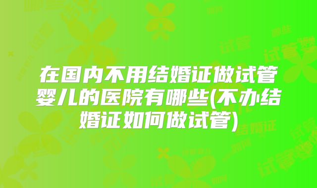 在国内不用结婚证做试管婴儿的医院有哪些(不办结婚证如何做试管)