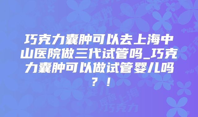 巧克力囊肿可以去上海中山医院做三代试管吗_巧克力囊肿可以做试管婴儿吗？！