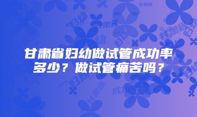甘肃省妇幼做试管成功率多少？做试管痛苦吗？