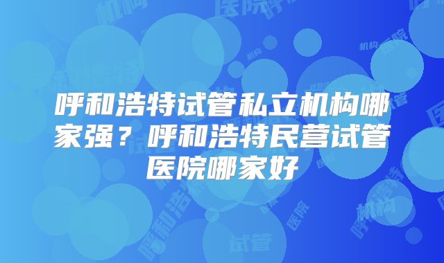 呼和浩特试管私立机构哪家强?呼和浩特民营试管医院哪家好