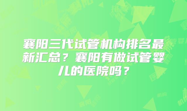 襄阳三代试管机构排名最新汇总？襄阳有做试管婴儿的医院吗？