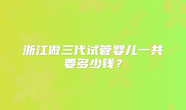 浙江做三代试管婴儿一共要多少钱？