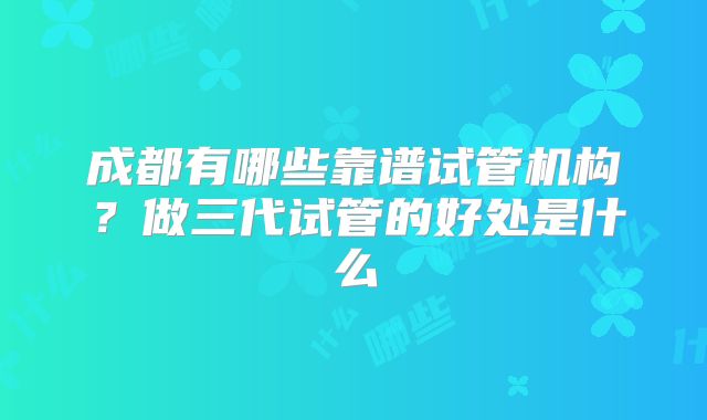 成都有哪些靠谱试管机构？做三代试管的好处是什么