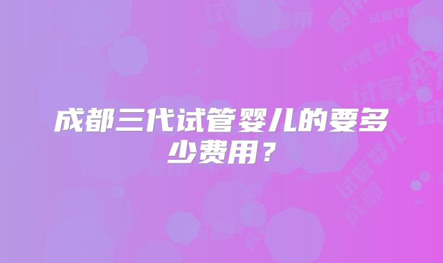 成都三代试管婴儿的要多少费用？