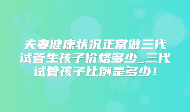 夫妻健康状况正常做三代试管生孩子价格多少_三代试管孩子比例是多少!