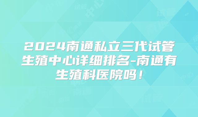 2024南通私立三代试管生殖中心详细排名-南通有生殖科医院吗!