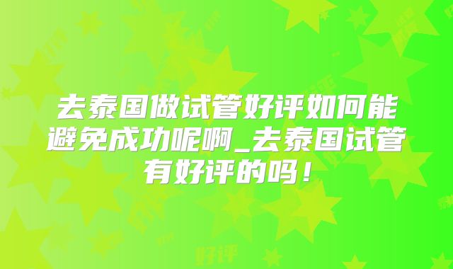 去泰国做试管好评如何能避免成功呢啊_去泰国试管有好评的吗！