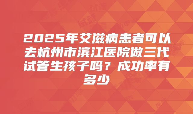2025年艾滋病患者可以去杭州市滨江医院做三代试管生孩子吗？成功率有多少