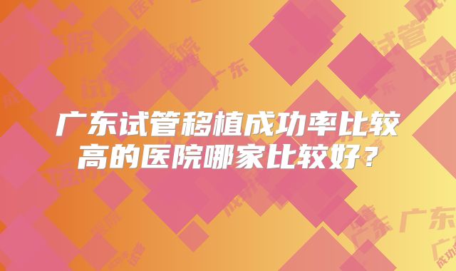 广东试管移植成功率比较高的医院哪家比较好？