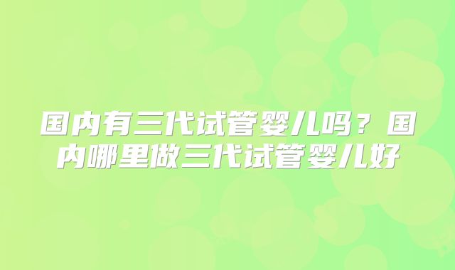 国内有三代试管婴儿吗？国内哪里做三代试管婴儿好