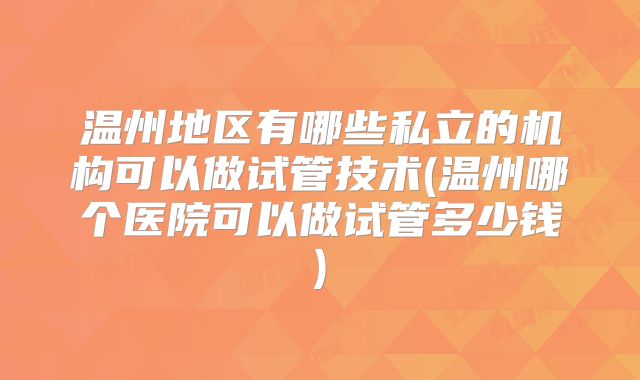 温州地区有哪些私立的机构可以做试管技术(温州哪个医院可以做试管多少钱)