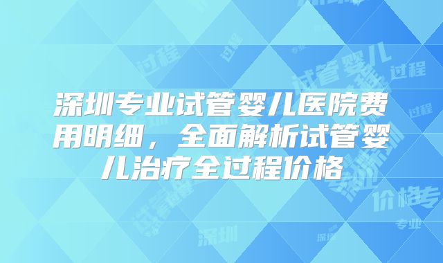 深圳专业试管婴儿医院费用明细，全面解析试管婴儿治疗全过程价格