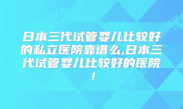 日本三代试管婴儿比较好的私立医院靠谱么,日本三代试管婴儿比较好的医院！