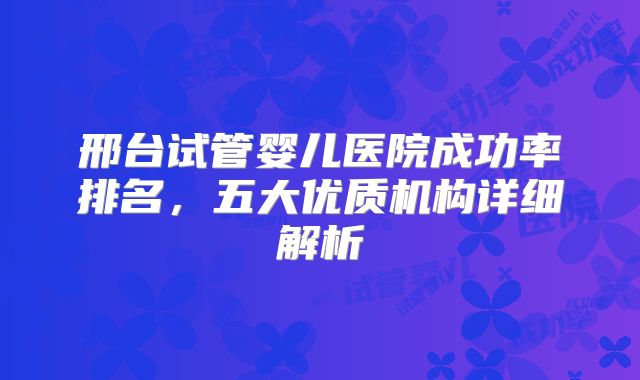 邢台试管婴儿医院成功率排名,五大优质机构详细解析