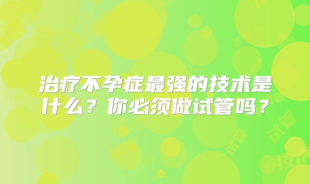 治疗不孕症最强的技术是什么?你必须做试管吗?