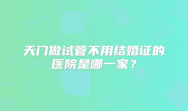 天门做试管不用结婚证的医院是哪一家?