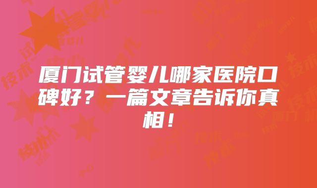 厦门试管婴儿哪家医院口碑好？一篇文章告诉你真相！